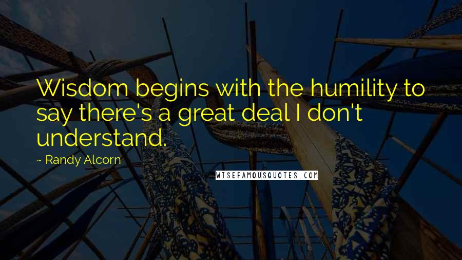 Randy Alcorn Quotes: Wisdom begins with the humility to say there's a great deal I don't understand.