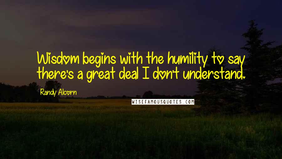 Randy Alcorn Quotes: Wisdom begins with the humility to say there's a great deal I don't understand.