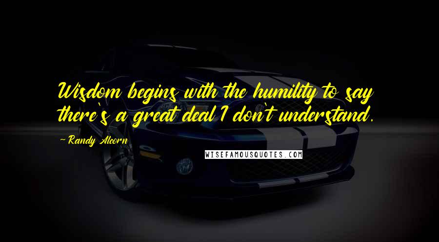 Randy Alcorn Quotes: Wisdom begins with the humility to say there's a great deal I don't understand.