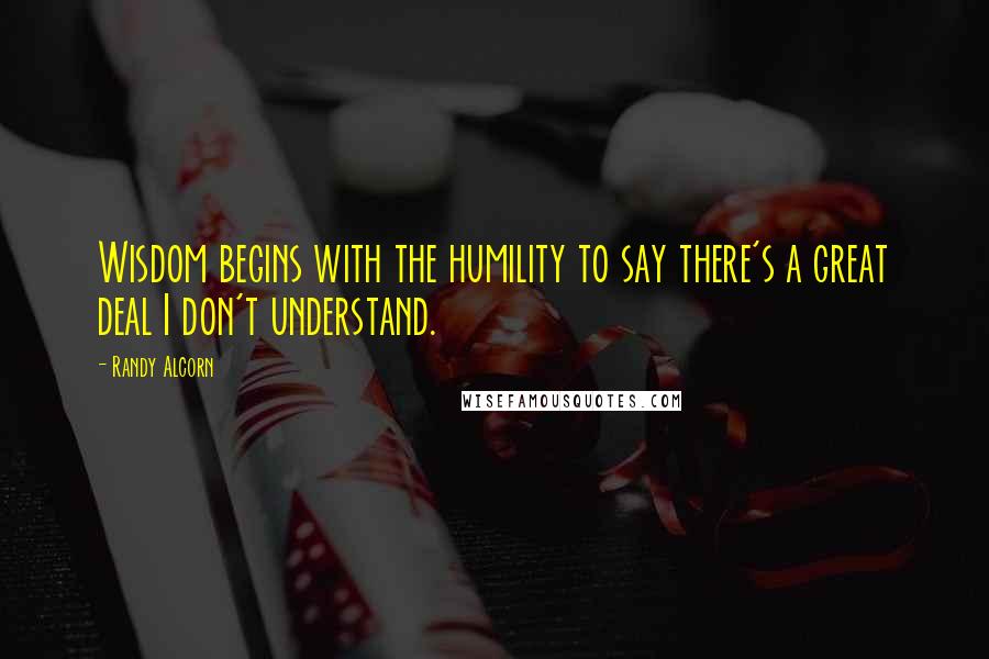 Randy Alcorn Quotes: Wisdom begins with the humility to say there's a great deal I don't understand.