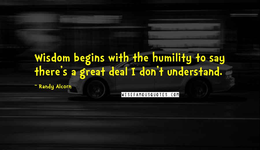 Randy Alcorn Quotes: Wisdom begins with the humility to say there's a great deal I don't understand.