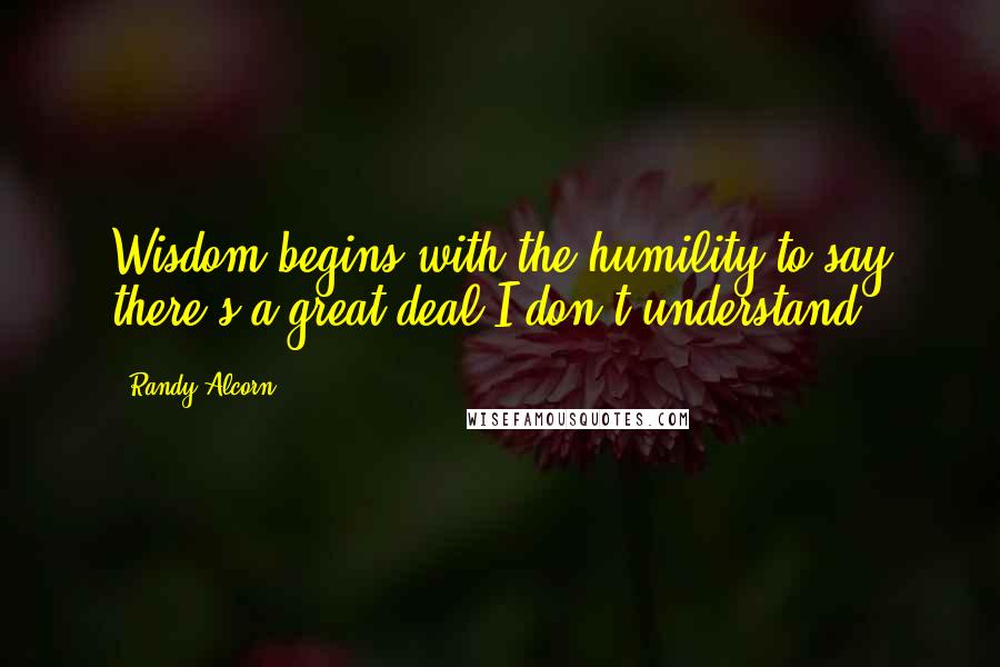 Randy Alcorn Quotes: Wisdom begins with the humility to say there's a great deal I don't understand.