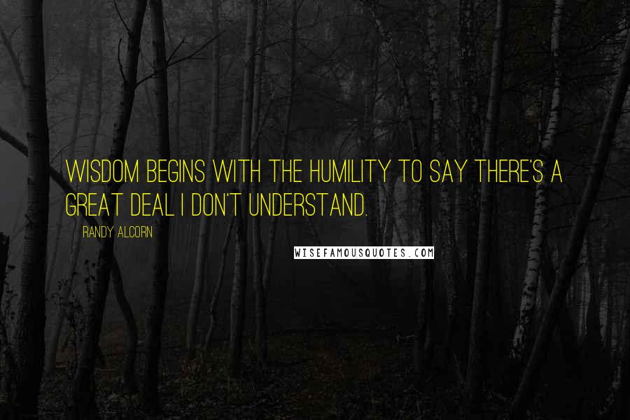 Randy Alcorn Quotes: Wisdom begins with the humility to say there's a great deal I don't understand.