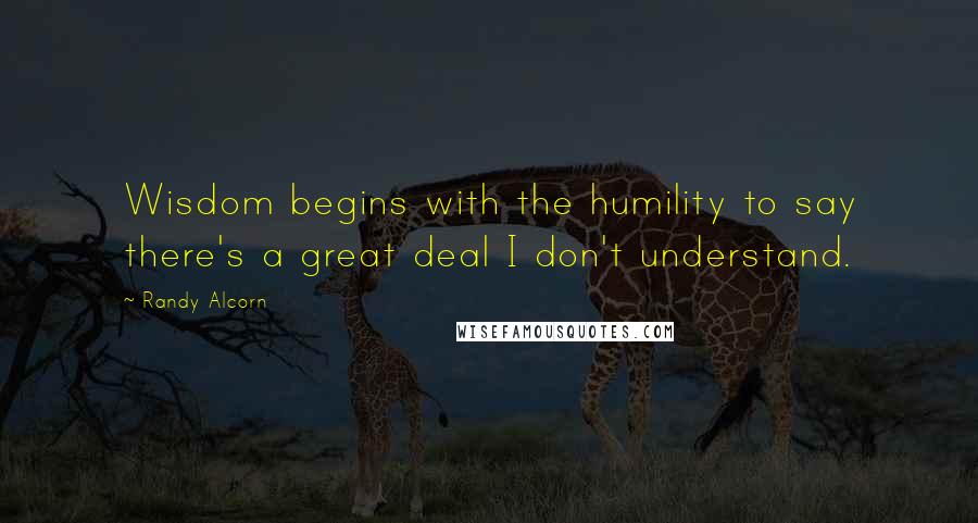 Randy Alcorn Quotes: Wisdom begins with the humility to say there's a great deal I don't understand.