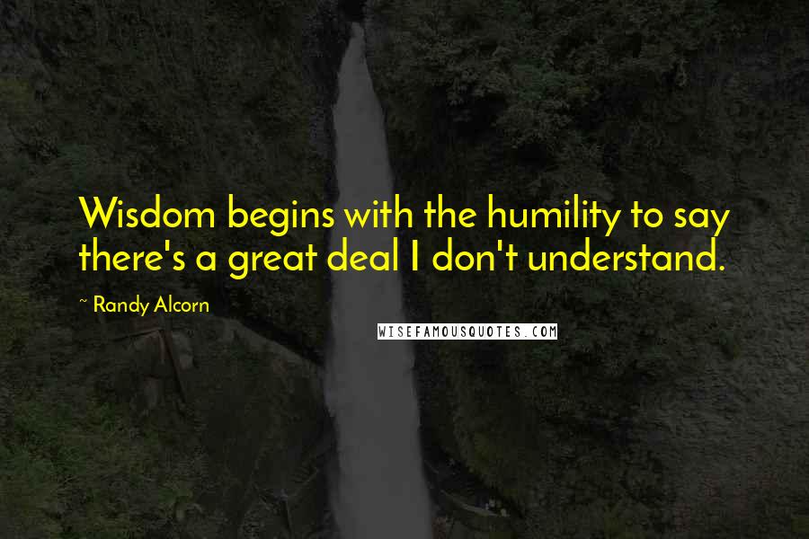 Randy Alcorn Quotes: Wisdom begins with the humility to say there's a great deal I don't understand.