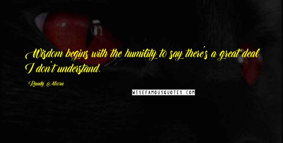 Randy Alcorn Quotes: Wisdom begins with the humility to say there's a great deal I don't understand.