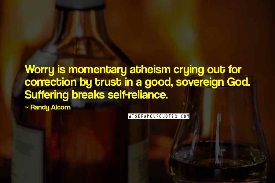 Randy Alcorn Quotes: Worry is momentary atheism crying out for correction by trust in a good, sovereign God. Suffering breaks self-reliance.