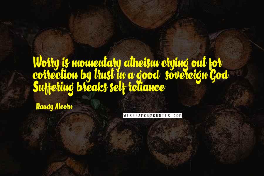 Randy Alcorn Quotes: Worry is momentary atheism crying out for correction by trust in a good, sovereign God. Suffering breaks self-reliance.