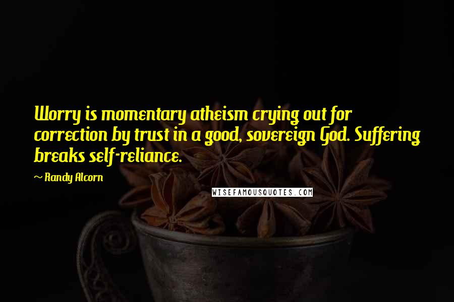 Randy Alcorn Quotes: Worry is momentary atheism crying out for correction by trust in a good, sovereign God. Suffering breaks self-reliance.