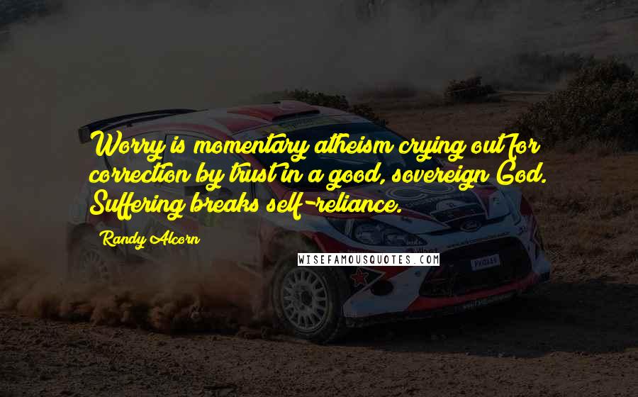 Randy Alcorn Quotes: Worry is momentary atheism crying out for correction by trust in a good, sovereign God. Suffering breaks self-reliance.