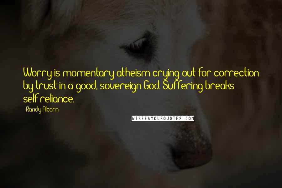 Randy Alcorn Quotes: Worry is momentary atheism crying out for correction by trust in a good, sovereign God. Suffering breaks self-reliance.