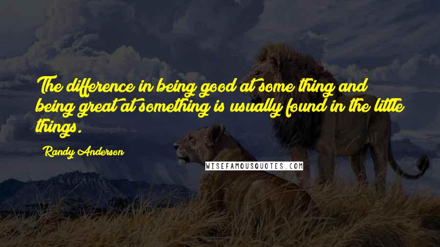Randy Anderson Quotes: The difference in being good at some thing and being great at something is usually found in the little things.