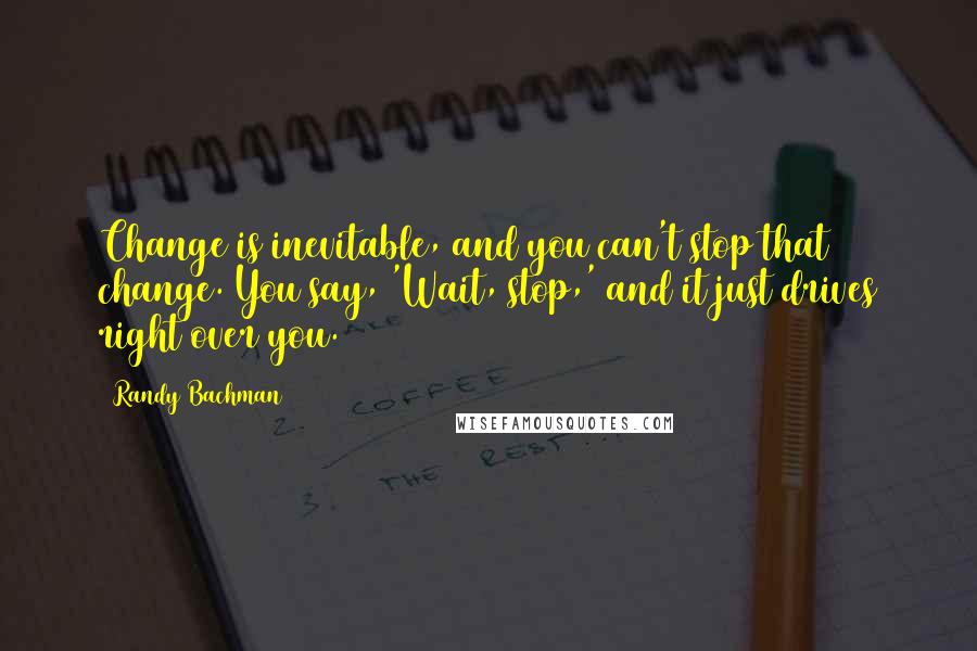 Randy Bachman Quotes: Change is inevitable, and you can't stop that change. You say, 'Wait, stop,' and it just drives right over you.