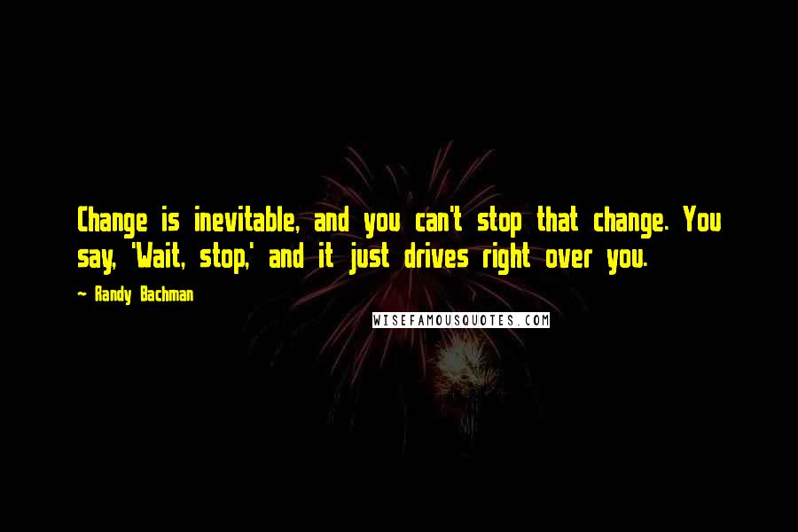 Randy Bachman Quotes: Change is inevitable, and you can't stop that change. You say, 'Wait, stop,' and it just drives right over you.