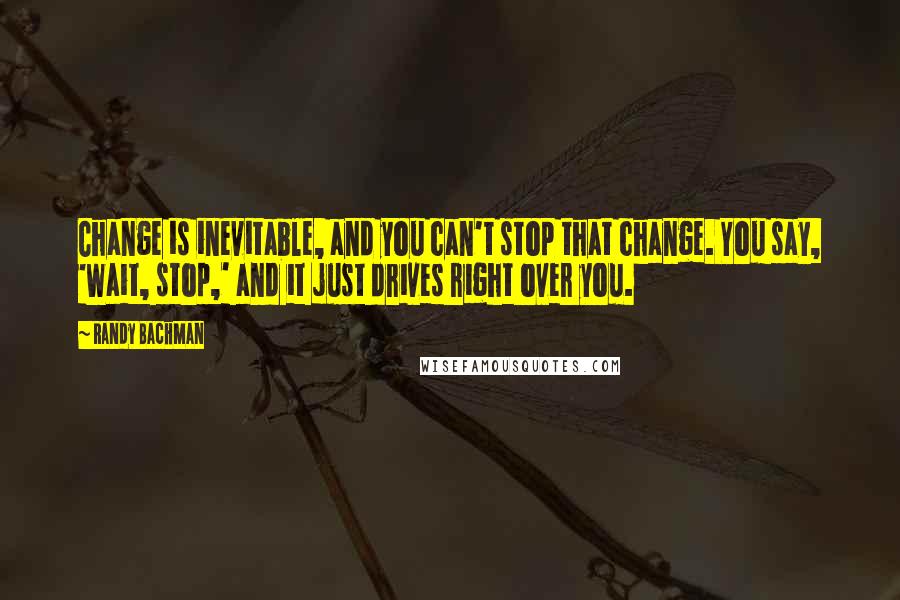 Randy Bachman Quotes: Change is inevitable, and you can't stop that change. You say, 'Wait, stop,' and it just drives right over you.