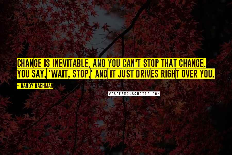 Randy Bachman Quotes: Change is inevitable, and you can't stop that change. You say, 'Wait, stop,' and it just drives right over you.