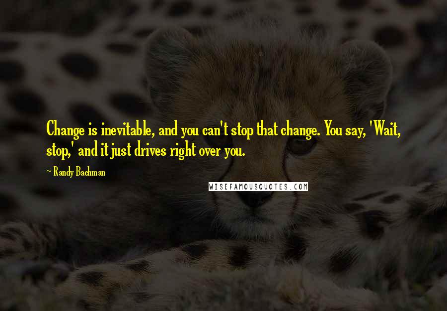 Randy Bachman Quotes: Change is inevitable, and you can't stop that change. You say, 'Wait, stop,' and it just drives right over you.