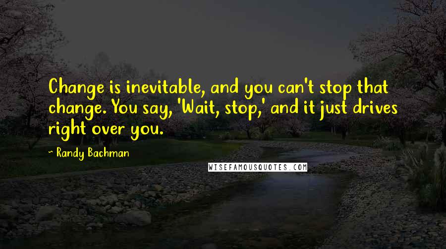 Randy Bachman Quotes: Change is inevitable, and you can't stop that change. You say, 'Wait, stop,' and it just drives right over you.