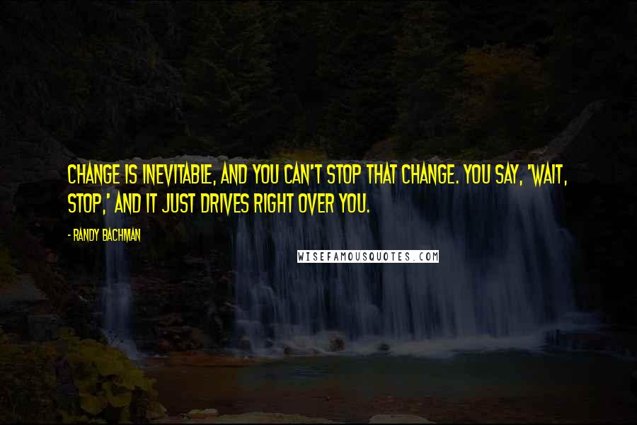 Randy Bachman Quotes: Change is inevitable, and you can't stop that change. You say, 'Wait, stop,' and it just drives right over you.