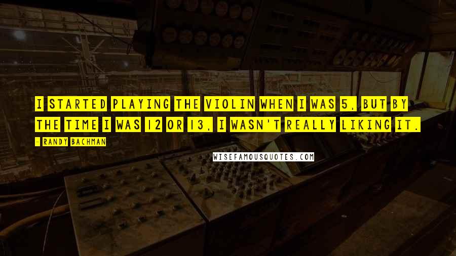 Randy Bachman Quotes: I started playing the violin when I was 5, but by the time I was 12 or 13, I wasn't really liking it.