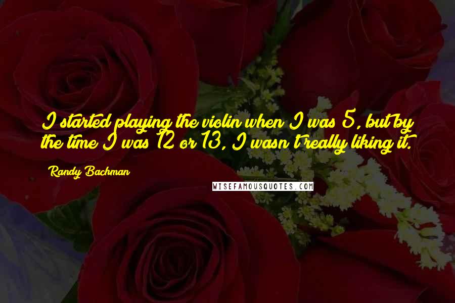 Randy Bachman Quotes: I started playing the violin when I was 5, but by the time I was 12 or 13, I wasn't really liking it.
