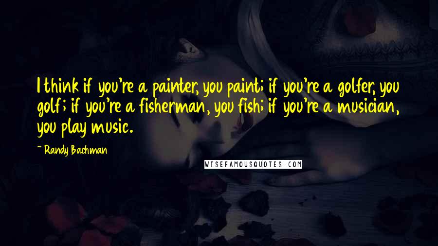 Randy Bachman Quotes: I think if you're a painter, you paint; if you're a golfer, you golf; if you're a fisherman, you fish; if you're a musician, you play music.