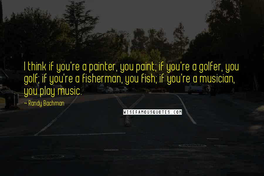 Randy Bachman Quotes: I think if you're a painter, you paint; if you're a golfer, you golf; if you're a fisherman, you fish; if you're a musician, you play music.