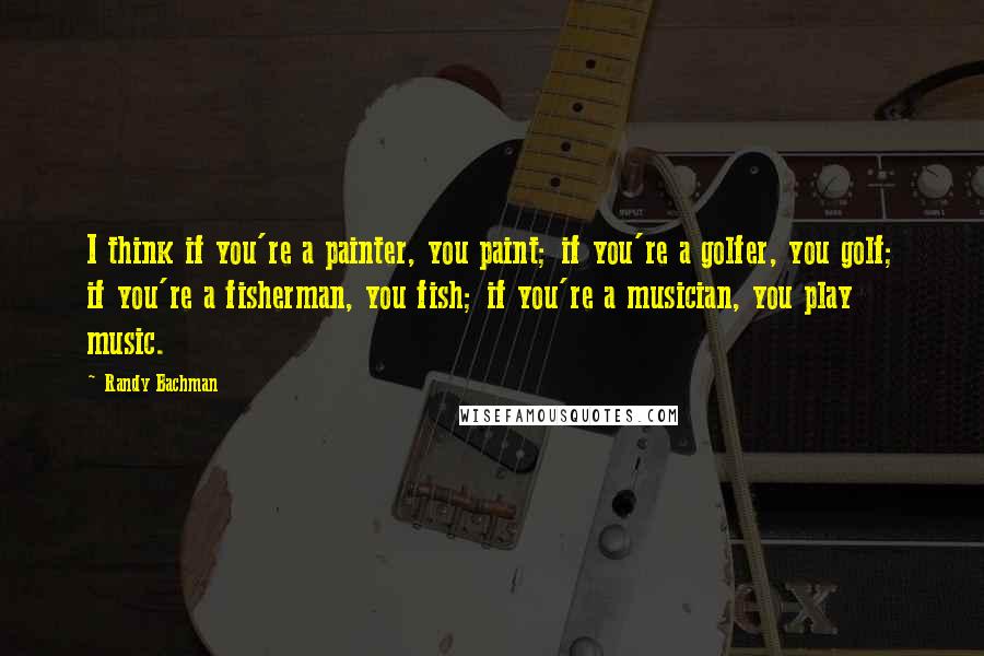 Randy Bachman Quotes: I think if you're a painter, you paint; if you're a golfer, you golf; if you're a fisherman, you fish; if you're a musician, you play music.