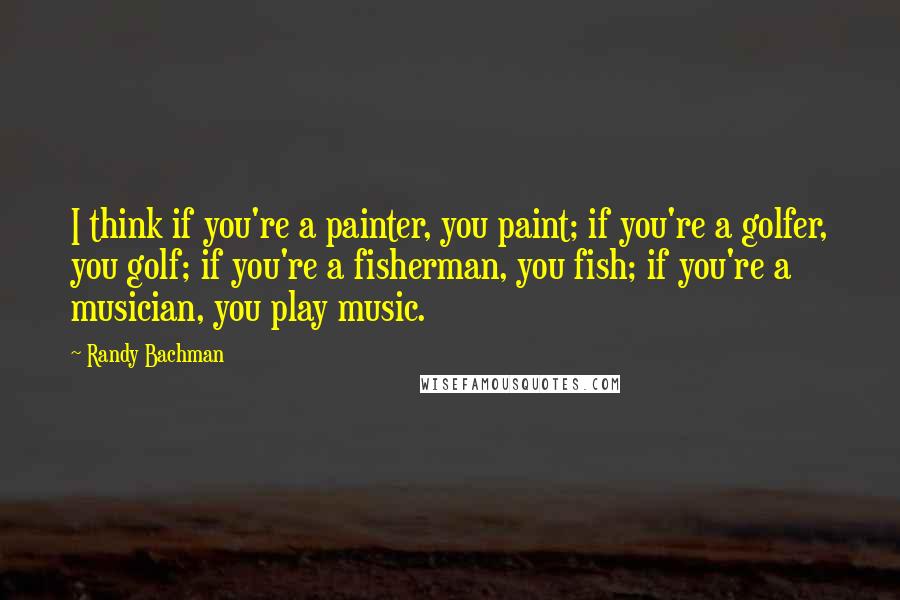 Randy Bachman Quotes: I think if you're a painter, you paint; if you're a golfer, you golf; if you're a fisherman, you fish; if you're a musician, you play music.