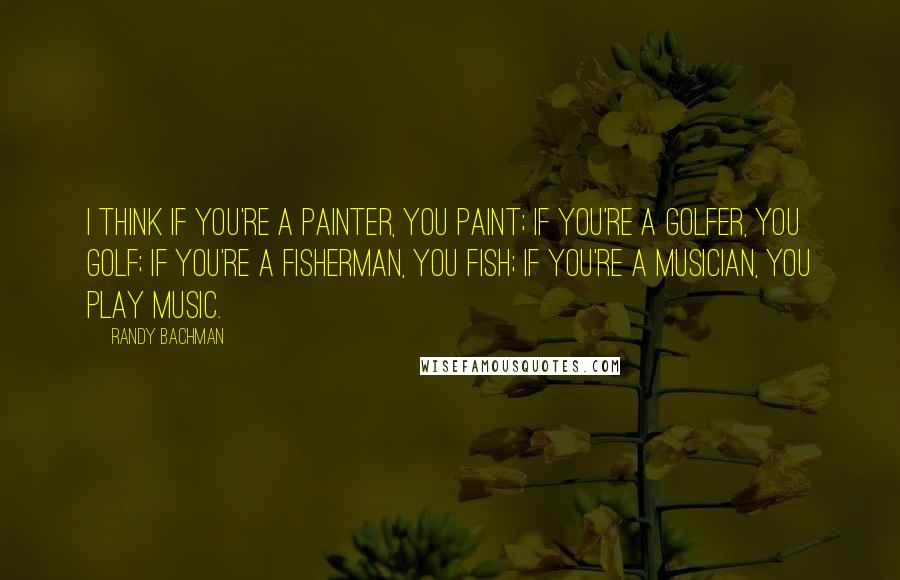 Randy Bachman Quotes: I think if you're a painter, you paint; if you're a golfer, you golf; if you're a fisherman, you fish; if you're a musician, you play music.