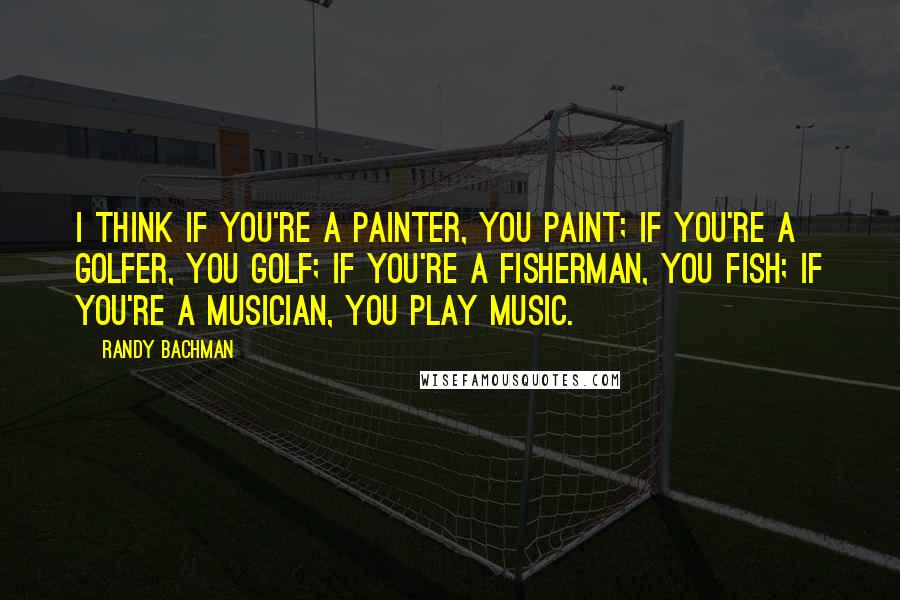 Randy Bachman Quotes: I think if you're a painter, you paint; if you're a golfer, you golf; if you're a fisherman, you fish; if you're a musician, you play music.