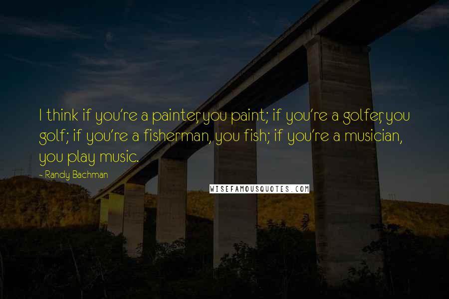 Randy Bachman Quotes: I think if you're a painter, you paint; if you're a golfer, you golf; if you're a fisherman, you fish; if you're a musician, you play music.