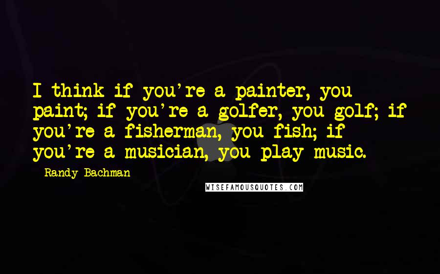 Randy Bachman Quotes: I think if you're a painter, you paint; if you're a golfer, you golf; if you're a fisherman, you fish; if you're a musician, you play music.