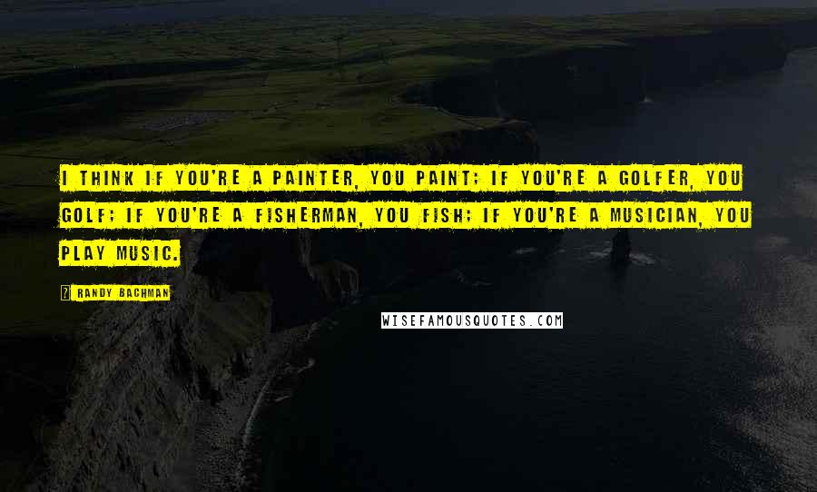 Randy Bachman Quotes: I think if you're a painter, you paint; if you're a golfer, you golf; if you're a fisherman, you fish; if you're a musician, you play music.