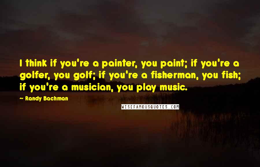 Randy Bachman Quotes: I think if you're a painter, you paint; if you're a golfer, you golf; if you're a fisherman, you fish; if you're a musician, you play music.