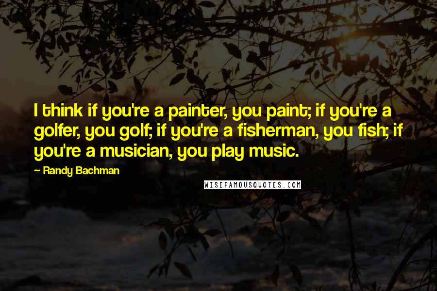 Randy Bachman Quotes: I think if you're a painter, you paint; if you're a golfer, you golf; if you're a fisherman, you fish; if you're a musician, you play music.