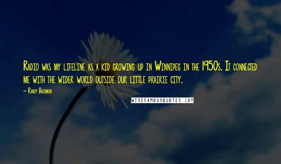 Randy Bachman Quotes: Radio was my lifeline as a kid growing up in Winnipeg in the 1950s. It connected me with the wider world outside our little prairie city.