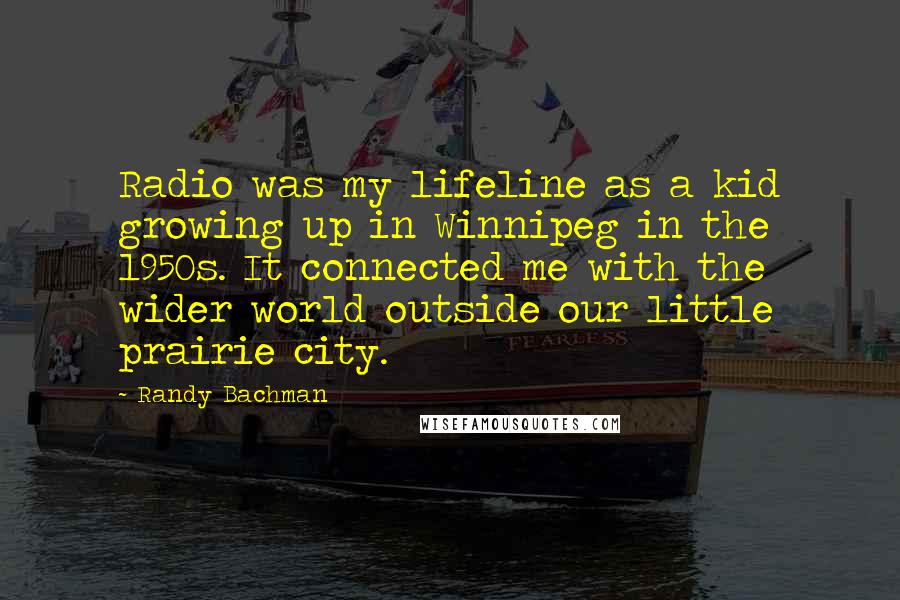 Randy Bachman Quotes: Radio was my lifeline as a kid growing up in Winnipeg in the 1950s. It connected me with the wider world outside our little prairie city.