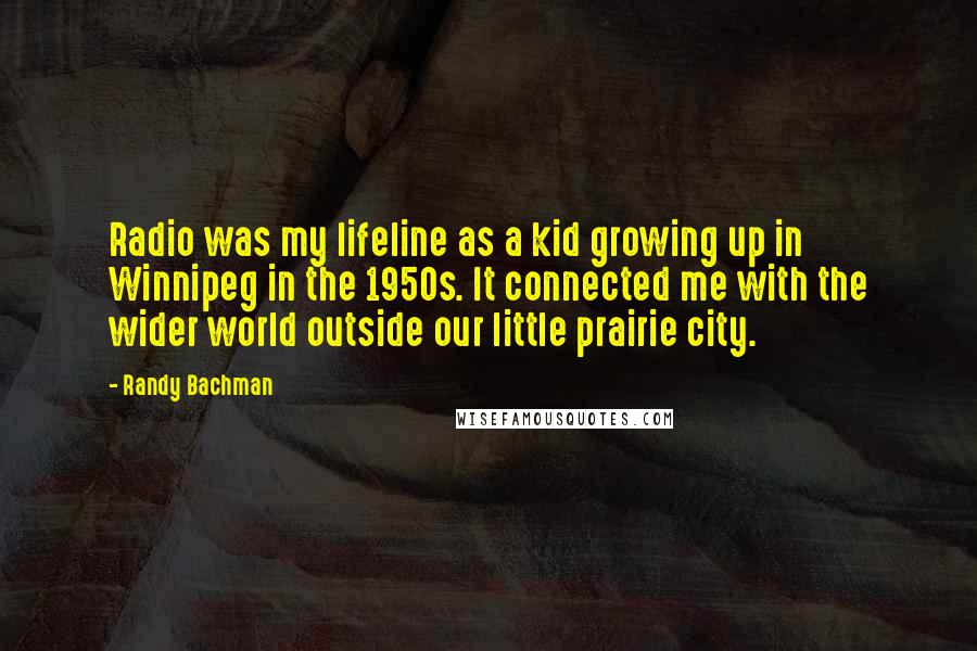 Randy Bachman Quotes: Radio was my lifeline as a kid growing up in Winnipeg in the 1950s. It connected me with the wider world outside our little prairie city.