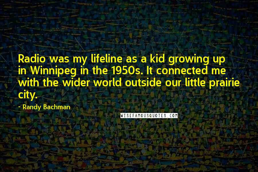 Randy Bachman Quotes: Radio was my lifeline as a kid growing up in Winnipeg in the 1950s. It connected me with the wider world outside our little prairie city.