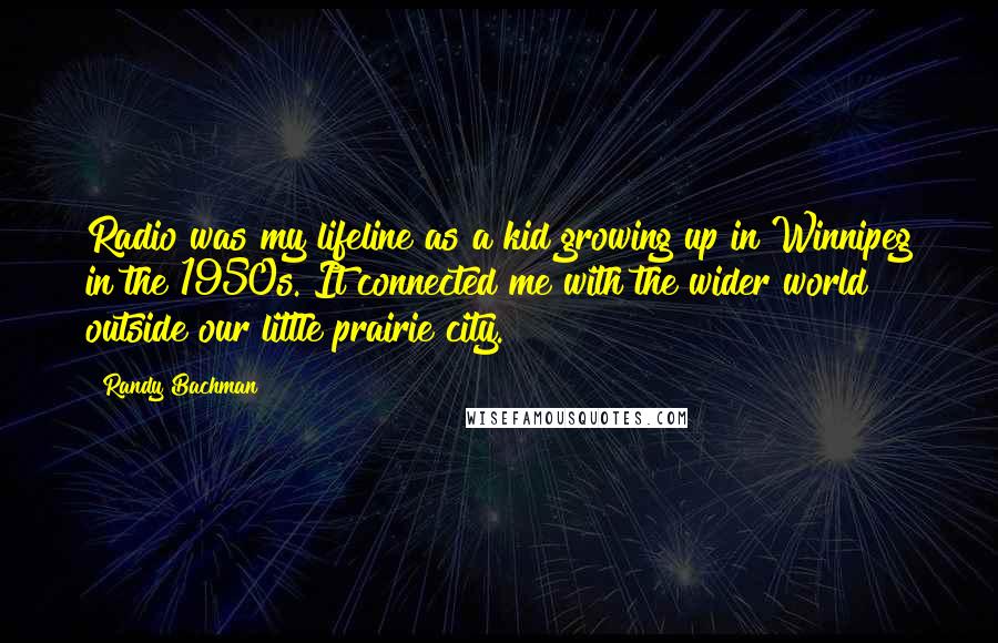 Randy Bachman Quotes: Radio was my lifeline as a kid growing up in Winnipeg in the 1950s. It connected me with the wider world outside our little prairie city.