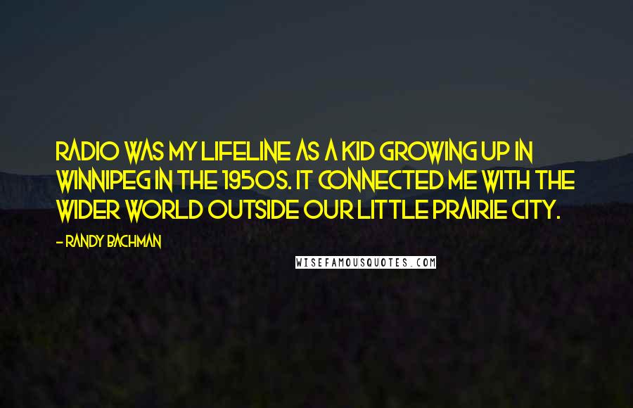 Randy Bachman Quotes: Radio was my lifeline as a kid growing up in Winnipeg in the 1950s. It connected me with the wider world outside our little prairie city.