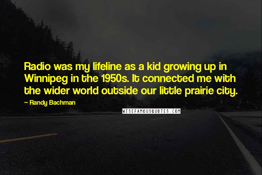 Randy Bachman Quotes: Radio was my lifeline as a kid growing up in Winnipeg in the 1950s. It connected me with the wider world outside our little prairie city.