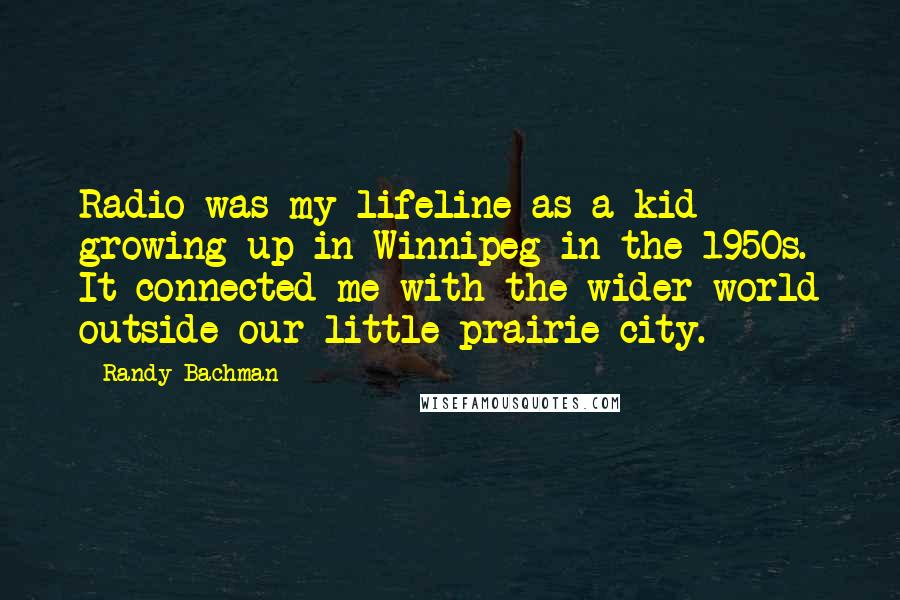 Randy Bachman Quotes: Radio was my lifeline as a kid growing up in Winnipeg in the 1950s. It connected me with the wider world outside our little prairie city.