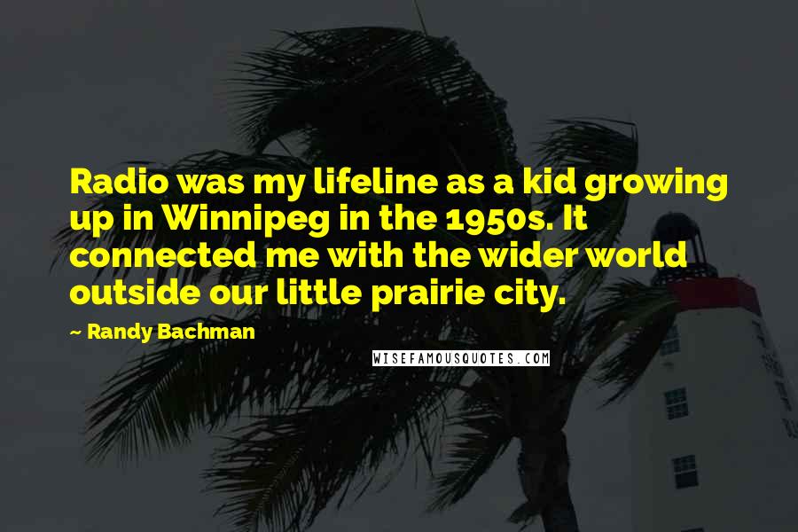 Randy Bachman Quotes: Radio was my lifeline as a kid growing up in Winnipeg in the 1950s. It connected me with the wider world outside our little prairie city.