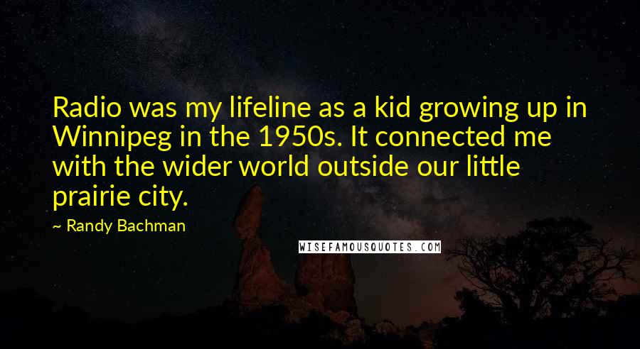 Randy Bachman Quotes: Radio was my lifeline as a kid growing up in Winnipeg in the 1950s. It connected me with the wider world outside our little prairie city.