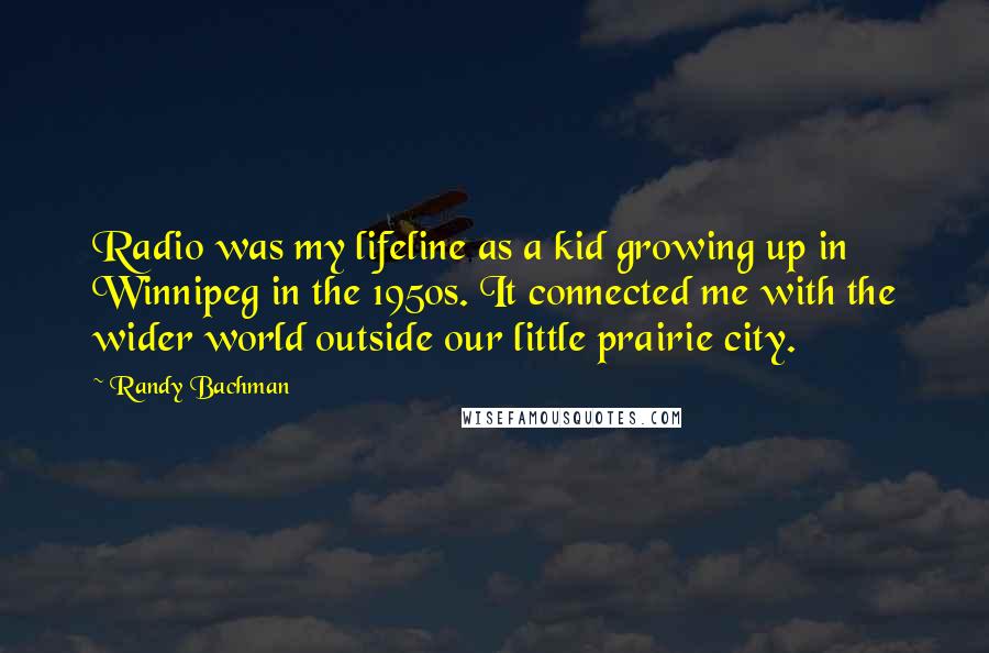 Randy Bachman Quotes: Radio was my lifeline as a kid growing up in Winnipeg in the 1950s. It connected me with the wider world outside our little prairie city.