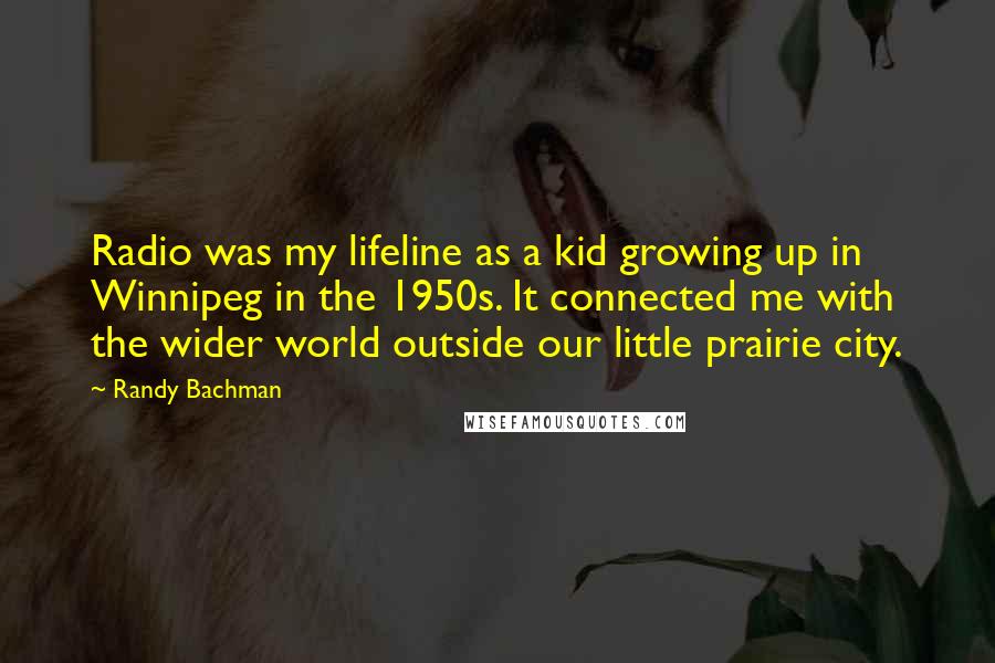 Randy Bachman Quotes: Radio was my lifeline as a kid growing up in Winnipeg in the 1950s. It connected me with the wider world outside our little prairie city.