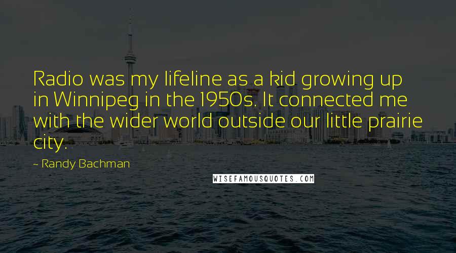 Randy Bachman Quotes: Radio was my lifeline as a kid growing up in Winnipeg in the 1950s. It connected me with the wider world outside our little prairie city.