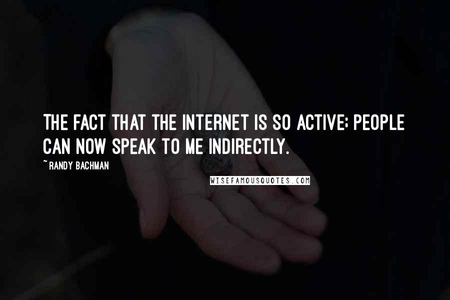 Randy Bachman Quotes: The fact that the internet is so active; people can now speak to me indirectly.